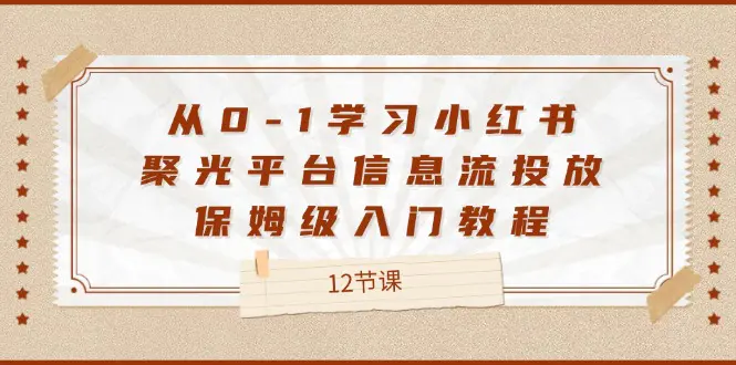 从0-1学习小红书 聚光平台信息流投放，保姆级入门教程（12节课） - 3A资源站-3A资源站
