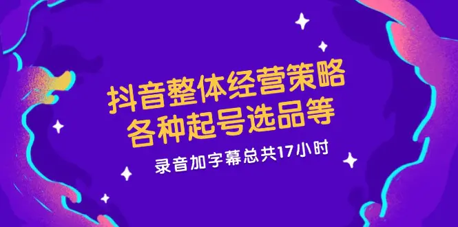 抖音整体经营策略，各种起号选品等 录音加字幕总共17小时 - 3A资源站-3A资源站
